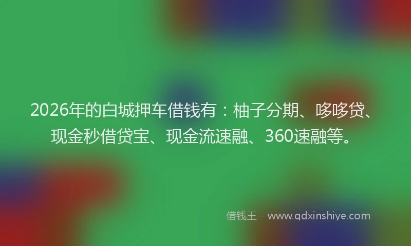2026年的白城押车借钱有：柚子分期、哆哆贷、现金秒借贷宝、现金流速融、360速融等。