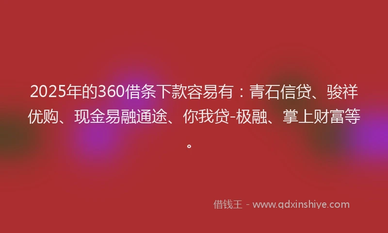 2025年的360借条下款容易有：青石信贷、骏祥优购、现金易融通途、你我贷-极融、掌上财富等。