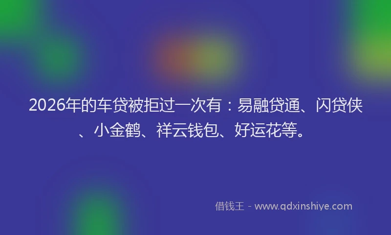 2026年的车贷被拒过一次有:易融贷通、闪贷侠、小金鹤、祥云钱包、好运花等。