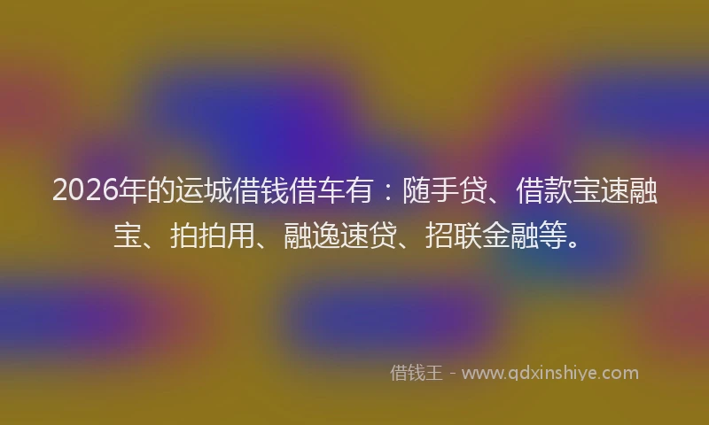 2026年的运城借钱借车有：随手贷、借款宝速融宝、拍拍用、融逸速贷、招联金融等。