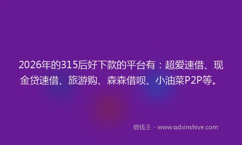 2026年的315后好下款的平台有：超爱速借、现金贷速借、旅游购、森森借呗、小油菜P2P等。
