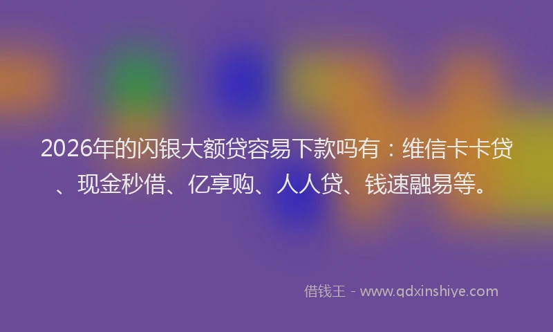 2026年的闪银大额贷容易下款吗有：维信卡卡贷、现金秒借、亿享购、人人贷、钱速融易等。