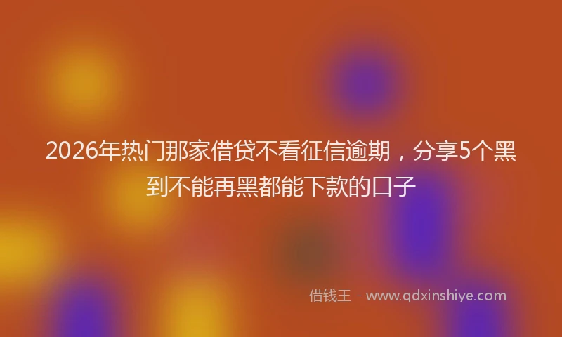 2026年热门那家借贷不看征信逾期，分享5个黑到不能再黑都能下款的口子
