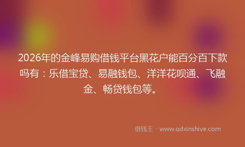 2026年的金峰易购借钱平台黑花户能百分百下款吗有：乐借宝贷、易融钱包、洋洋花呗通、飞融金、畅贷钱包等。