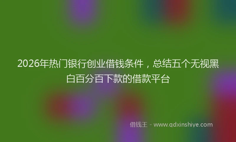 2026年热门银行创业借钱条件，总结五个无视黑白百分百下款的借款平台