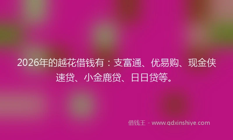 2026年的越花借钱有：支富通、优易购、现金侠速贷、小金鹿贷、日日贷等。