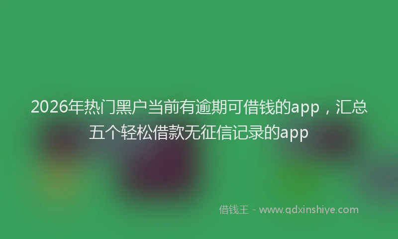 2026年热门黑户当前有逾期可借钱的app，汇总五个轻松借款无征信记录的app