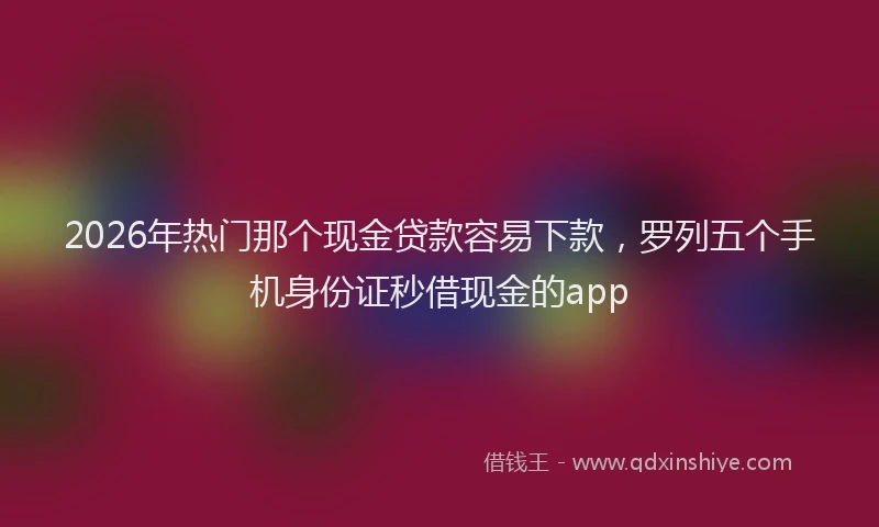 2026年热门那个现金贷款容易下款，罗列五个手机身份证秒借现金的app