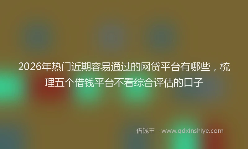 2026年热门近期容易通过的网贷平台有哪些，梳理五个借钱平台不看综合评估的口子