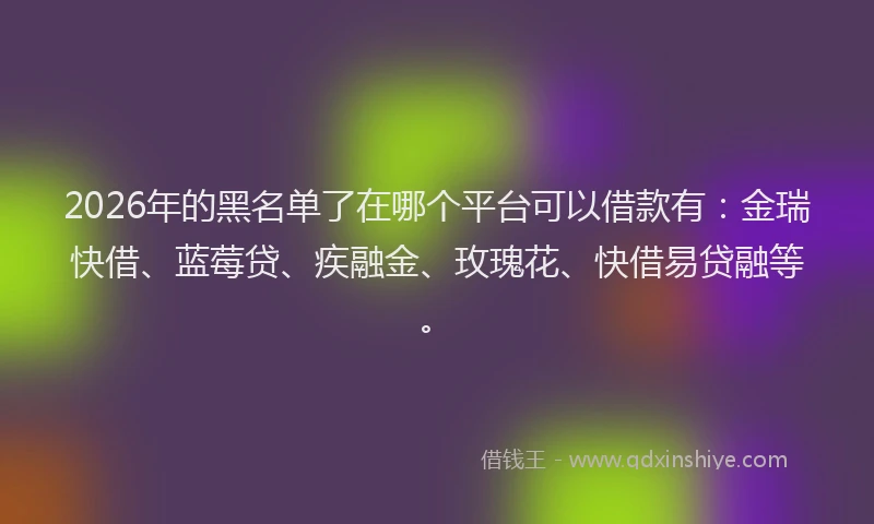 2026年的黑名单了在哪个平台可以借款有：金瑞快借、蓝莓贷、疾融金、玫瑰花、快借易贷融等。