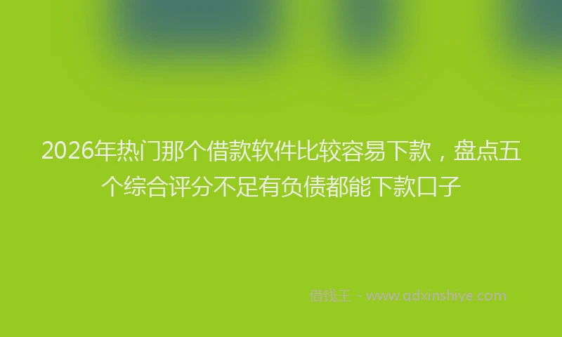 2026年热门那个借款软件比较容易下款，盘点五个综合评分不足有负债都能下款口子