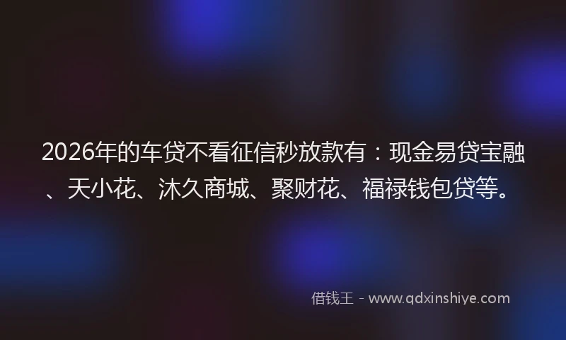 2026年的车贷不看征信秒放款有：现金易贷宝融、天小花、沐久商城、聚财花、福禄钱包贷等。