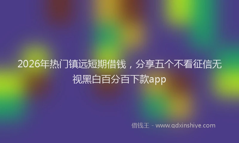 2026年热门镇远短期借钱,分享五个不看征信无视黑白百分百下款app