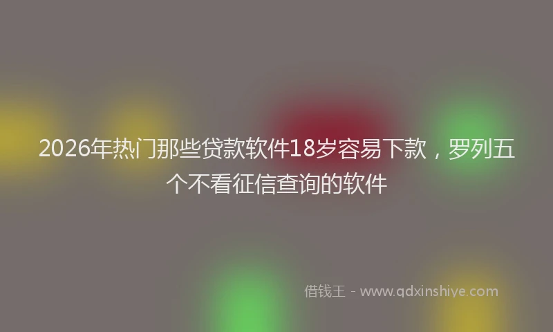 2026年热门那些贷款软件18岁容易下款,罗列五个不看征信查询的软件