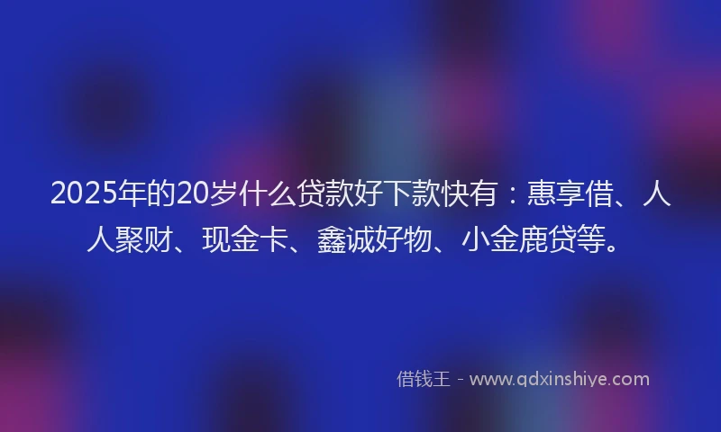 2025年的20岁什么贷款好下款快有：惠享借、人人聚财、现金卡、鑫诚好物、小金鹿贷等。