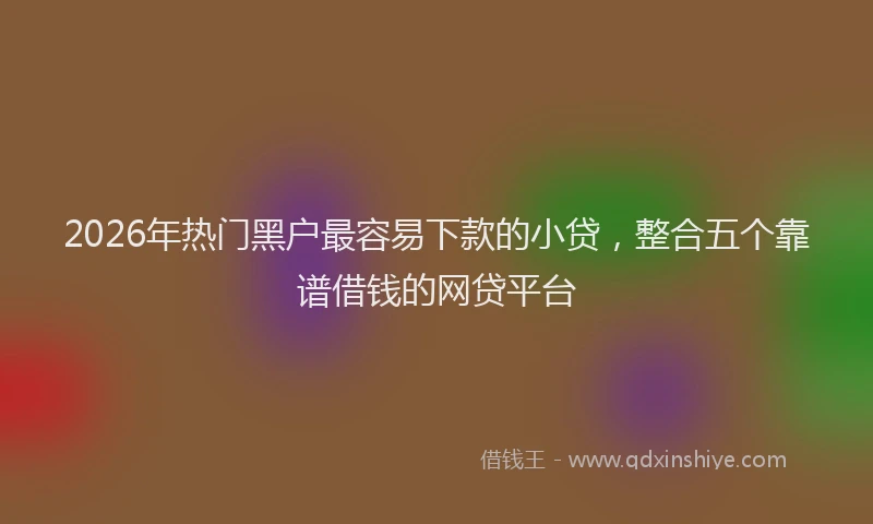 2026年热门黑户最容易下款的小贷，整合五个靠谱借钱的网贷平台
