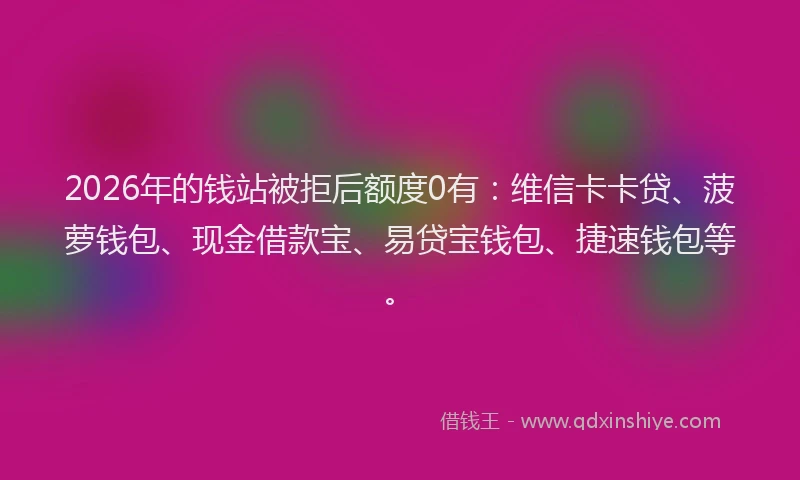 2026年的钱站被拒后额度0有：维信卡卡贷、菠萝钱包、现金借款宝、易贷宝钱包、捷速钱包等。