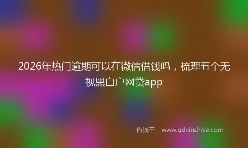 2026年热门逾期可以在微信借钱吗，梳理五个无视黑白户网贷app