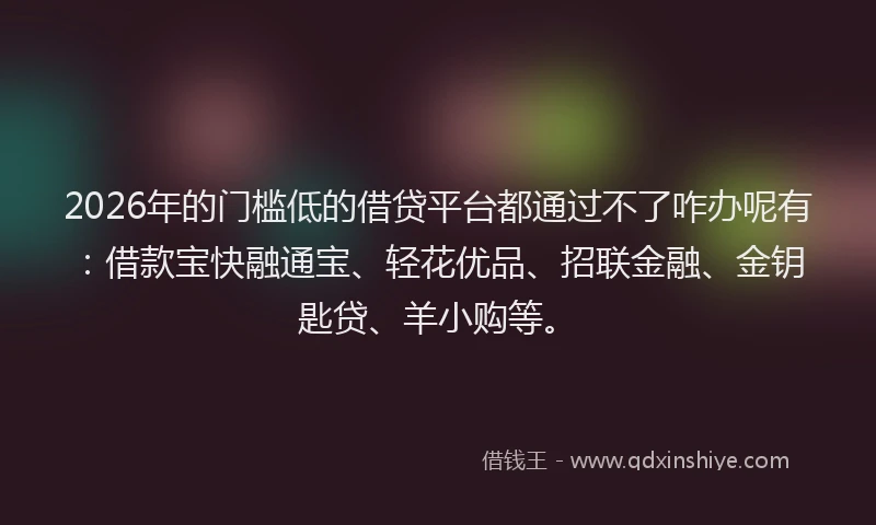 2026年的门槛低的借贷平台都通过不了咋办呢有：借款宝快融通宝、轻花优品、招联金融、金钥匙贷、羊小购等。