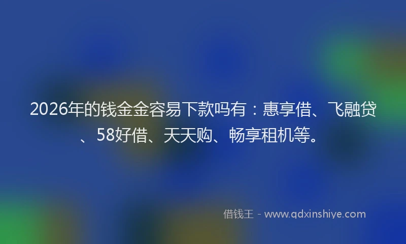 2026年的钱金金容易下款吗有：惠享借、飞融贷、58好借、天天购、畅享租机等。