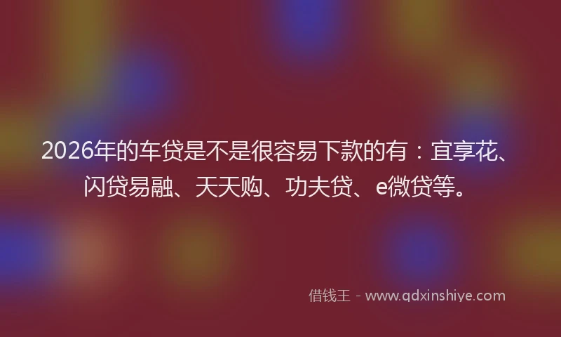 2026年的车贷是不是很容易下款的有：宜享花、闪贷易融、天天购、功夫贷、e微贷等。