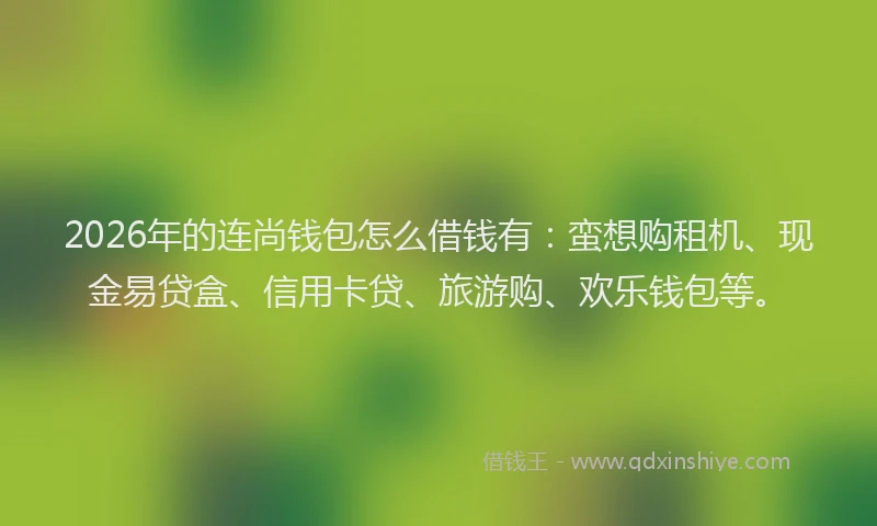 2026年的连尚钱包怎么借钱有：蛮想购租机、现金易贷盒、信用卡贷、旅游购、欢乐钱包等。
