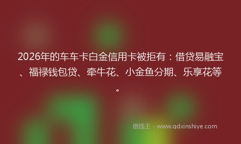 2026年的车车卡白金信用卡被拒有:借贷易融宝、福禄钱包贷、牵牛花、小金鱼分期、乐享花等。
