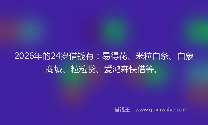 2026年的24岁借钱有：易得花、米粒白条、白象商城、粒粒贷、爱鸿森快借等。