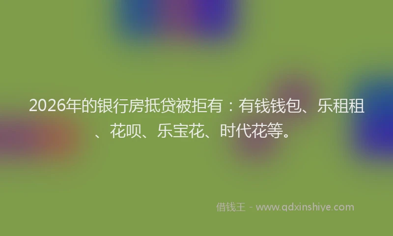 2026年的银行房抵贷被拒有：有钱钱包、乐租租、花呗、乐宝花、时代花等。