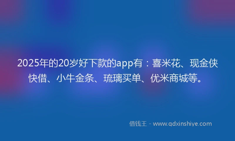 2025年的20岁好下款的app有：喜米花、现金侠快借、小牛金条、琉璃买单、优米商城等。