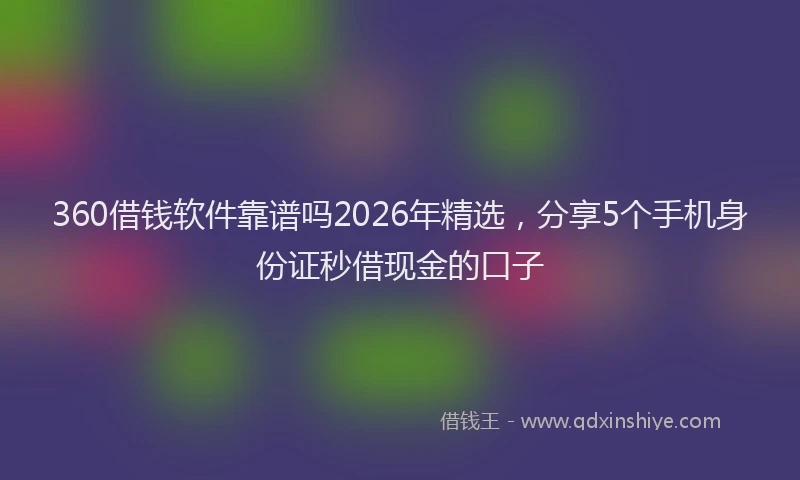 360借钱软件靠谱吗2026年精选，分享5个手机身份证秒借现金的口子