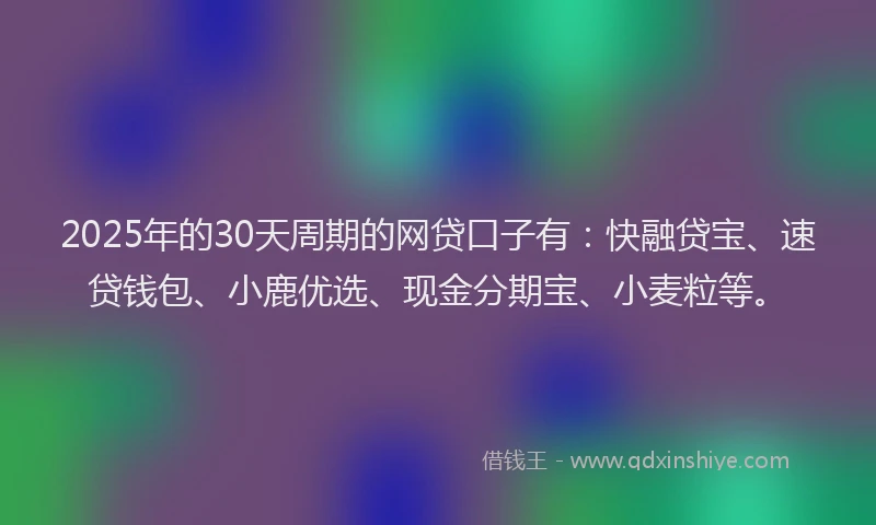 2025年的30天周期的网贷口子有：快融贷宝、速贷钱包、小鹿优选、现金分期宝、小麦粒等。