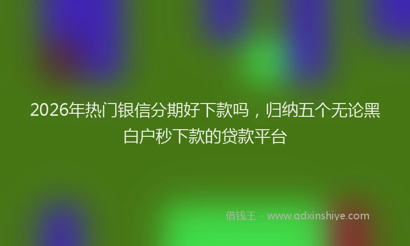 2026年热门银信分期好下款吗，归纳五个无论黑白户秒下款的贷款平台