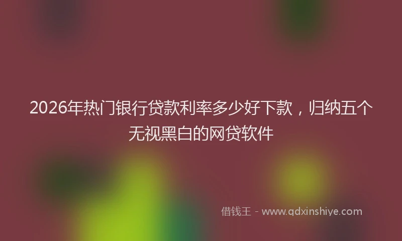 2026年热门银行贷款利率多少好下款，归纳五个无视黑白的网贷软件
