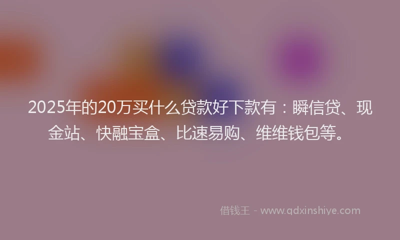 2025年的20万买什么贷款好下款有：瞬信贷、现金站、快融宝盒、比速易购、维维钱包等。