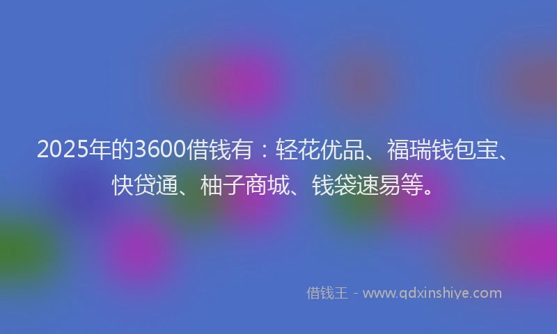 2025年的3600借钱有：轻花优品、福瑞钱包宝、快贷通、柚子商城、钱袋速易等。