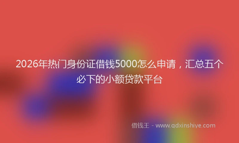 2026年热门身份证借钱5000怎么申请，汇总五个必下的小额贷款平台