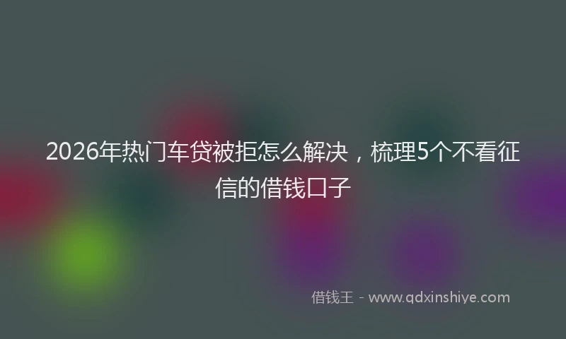2026年热门车贷被拒怎么解决，梳理5个不看征信的借钱口子