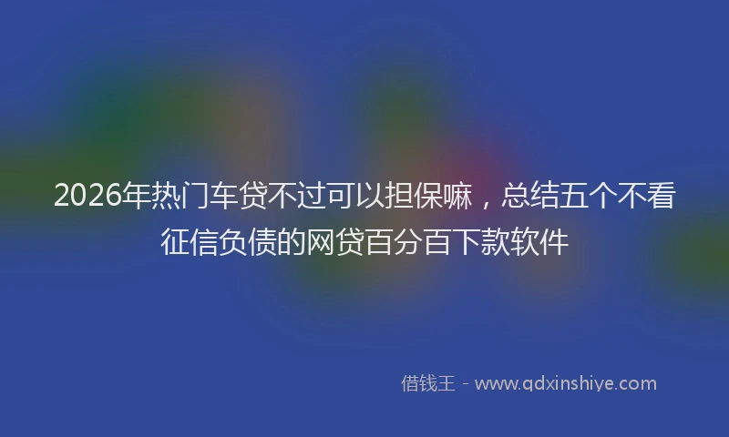 2026年热门车贷不过可以担保嘛，总结五个不看征信负债的网贷百分百下款软件