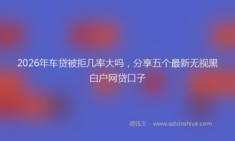 2026年车贷被拒几率大吗，分享五个最新无视黑白户网贷口子