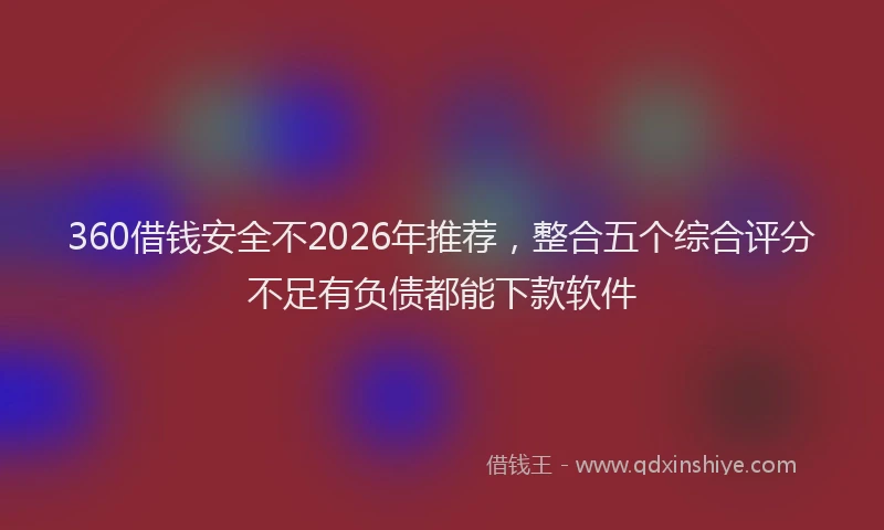 360借钱安全不2026年推荐，整合五个综合评分不足有负债都能下款软件