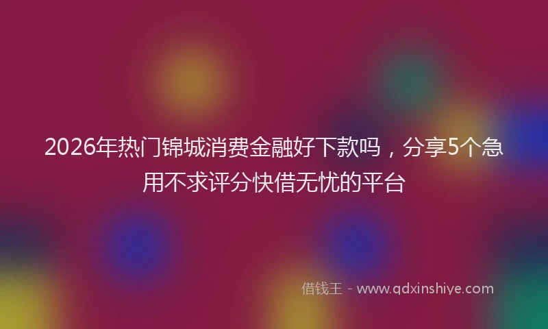 2026年热门锦城消费金融好下款吗，分享5个急用不求评分快借无忧的平台