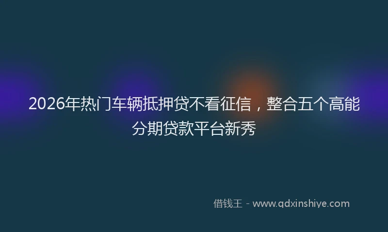 2026年热门车辆抵押贷不看征信，整合五个高能分期贷款平台新秀
