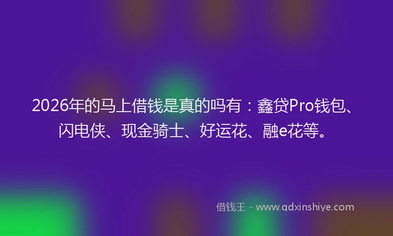 2026年的马上借钱是真的吗有：鑫贷Pro钱包、闪电侠、现金骑士、好运花、融e花等。