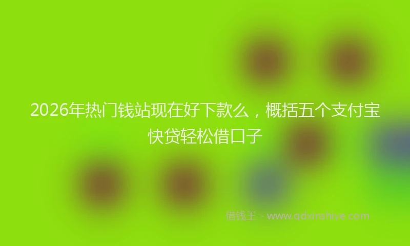 2026年热门钱站现在好下款么，概括五个支付宝快贷轻松借口子
