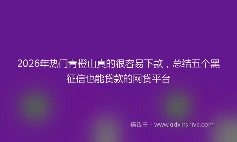 2026年热门青橙山真的很容易下款，总结五个黑征信也能贷款的网贷平台