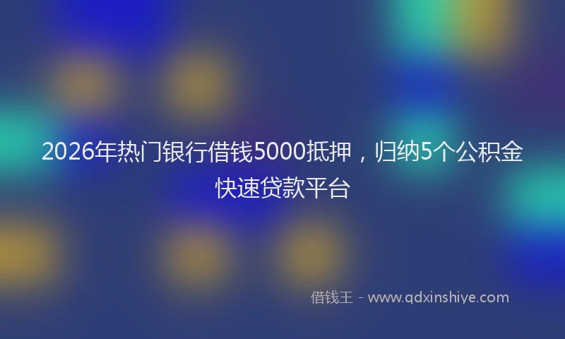 2026年热门银行借钱5000抵押，归纳5个公积金快速贷款平台