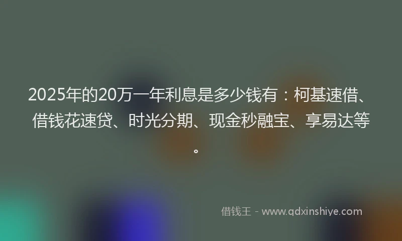2025年的20万一年利息是多少钱有：柯基速借、借钱花速贷、时光分期、现金秒融宝、享易达等。