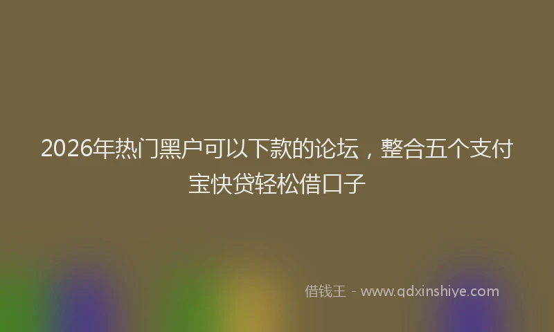 2026年热门黑户可以下款的论坛，整合五个支付宝快贷轻松借口子