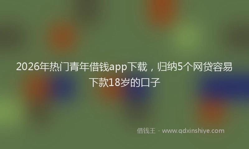 2026年热门青年借钱app下载，归纳5个网贷容易下款18岁的口子